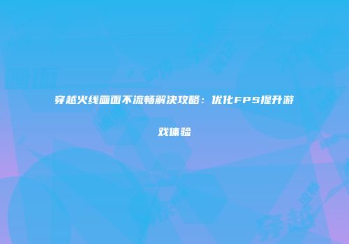 穿越火线画面不流畅解决攻略：优化FPS提升游戏体验