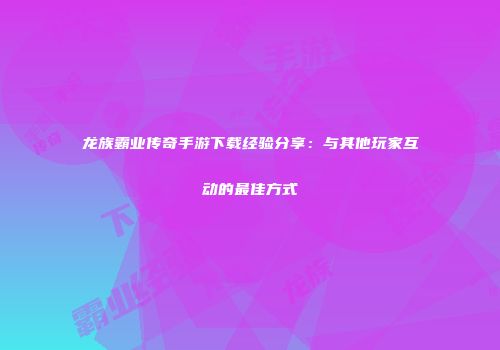 龙族霸业传奇手游下载经验分享：与其他玩家互动的最佳方式