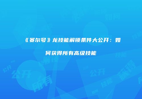 《赛尔号》龙技能解锁条件大公开：如何获得所有高级技能