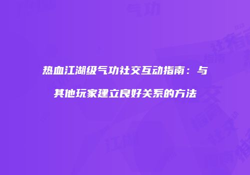 热血江湖级气功社交互动指南：与其他玩家建立良好关系的方法