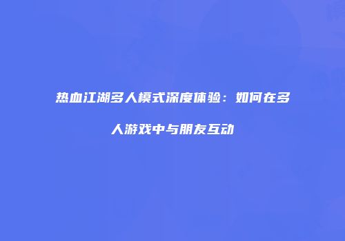 热血江湖多人模式深度体验：如何在多人游戏中与朋友互动