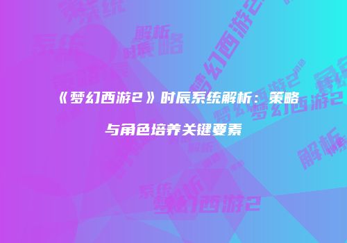 《梦幻西游2》时辰系统解析：策略与角色培养关键要素