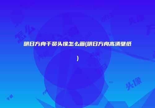 明日方舟干员头像怎么画(明日方舟高清壁纸)