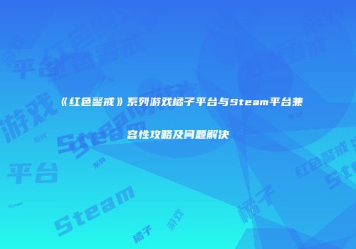《红色警戒》系列游戏橘子平台与Steam平台兼容性攻略及问题解决