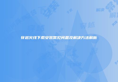 穿越火线下载安装常见问题及解决方法解析
