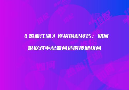 《热血江湖》连招搭配技巧：如何根据对手配置合适的技能组合