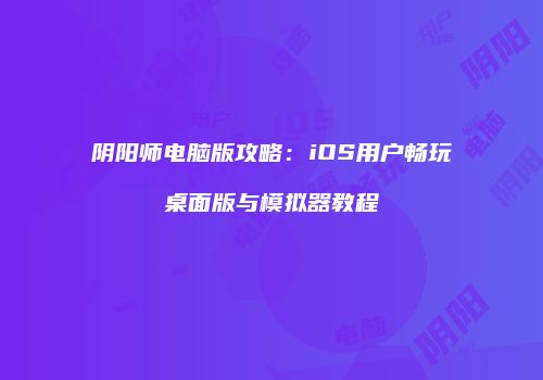 阴阳师电脑版攻略：iOS用户畅玩桌面版与模拟器教程