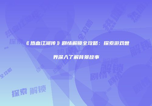 《热血江湖传》剧情解锁全攻略：探索游戏世界深入了解背景故事