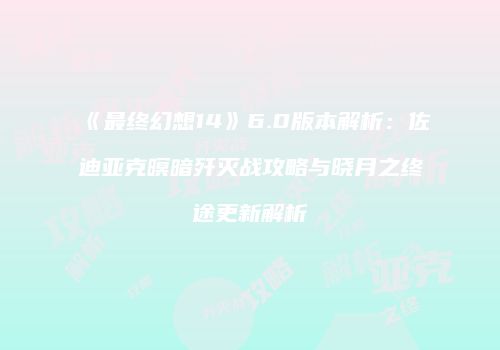 《最终幻想14》6.0版本解析：佐迪亚克暝暗歼灭战攻略与晓月之终途更新解析