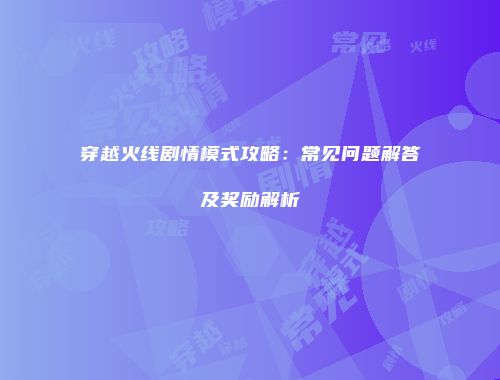 穿越火线剧情模式攻略：常见问题解答及奖励解析
