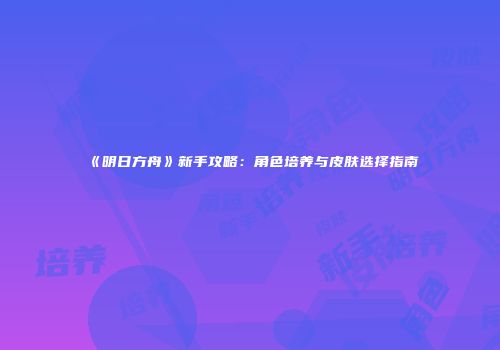 《明日方舟》新手攻略：角色培养与皮肤选择指南