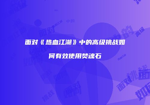 面对《热血江湖》中的高级挑战如何有效使用焚魂石