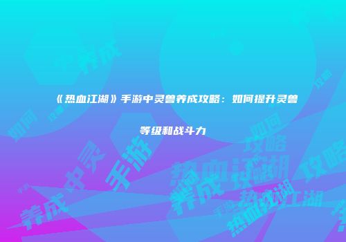 《热血江湖》手游中灵兽养成攻略：如何提升灵兽等级和战斗力