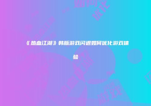 《热血江湖》韩版游戏闪退如何优化游戏体验