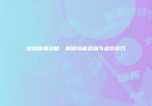 优酷使用攻略：解锁隐藏福利与进阶技巧