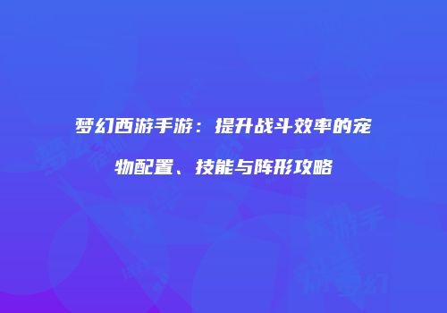 梦幻西游手游：提升战斗效率的宠物配置、技能与阵形攻略