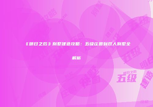 《明日之后》别墅建造攻略：五级庄园到双人别墅全解析