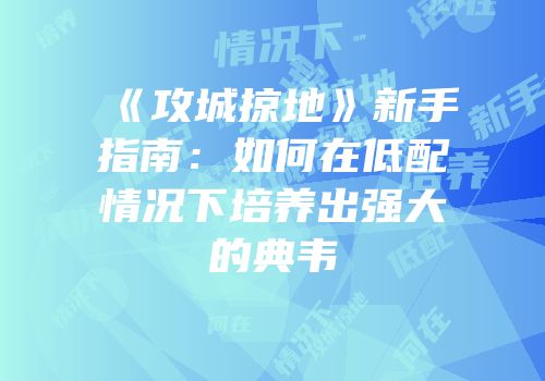 《攻城掠地》新手指南:如何在低配情况下培养出强大的典韦