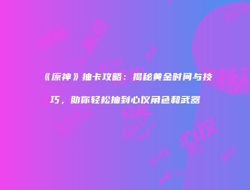 《原神》抽卡攻略：揭秘黄金时间与技巧，助你轻松抽到心仪角色和武器