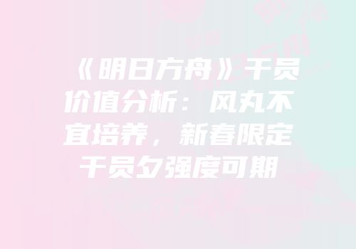 《明日方舟》干员价值分析：风丸不宜培养，新春限定干员夕强度可期