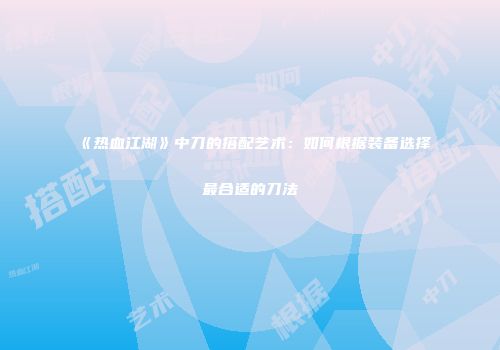 《热血江湖》中刀的搭配艺术：如何根据装备选择最合适的刀法