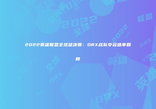 2022英雄联盟全球总决赛：DRX战队夺冠盛事回顾