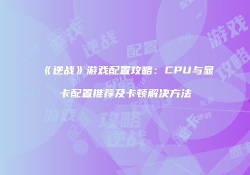 《逆战》游戏配置攻略：CPU与显卡配置推荐及卡顿解决方法