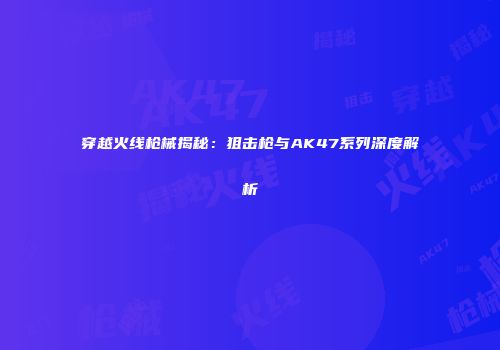 穿越火线枪械揭秘：狙击枪与AK47系列深度解析
