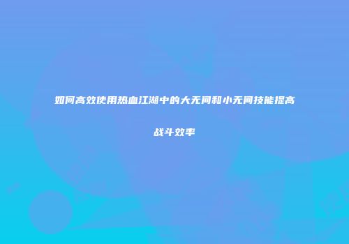 如何高效使用热血江湖中的大无间和小无间技能提高战斗效率