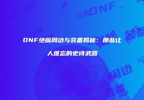 DNF绝版周边与装备揭秘：那些让人难忘的史诗武器