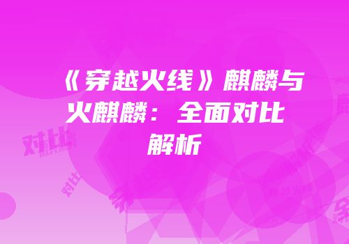 《穿越火线》麒麟与火麒麟：全面对比解析