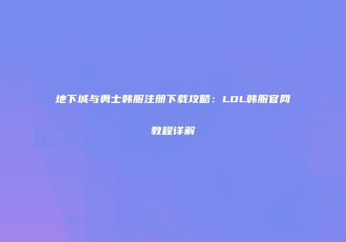 地下城与勇士韩服注册下载攻略：LOL韩服官网教程详解