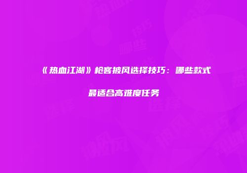 《热血江湖》枪客披风选择技巧：哪些款式最适合高难度任务