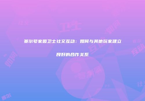 赛尔号家园卫士社交互动：如何与其他玩家建立良好的合作关系
