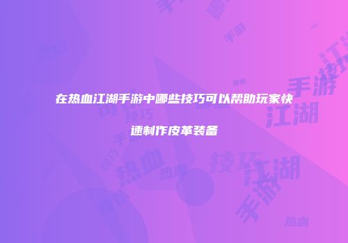 在热血江湖手游中哪些技巧可以帮助玩家快速制作皮革装备