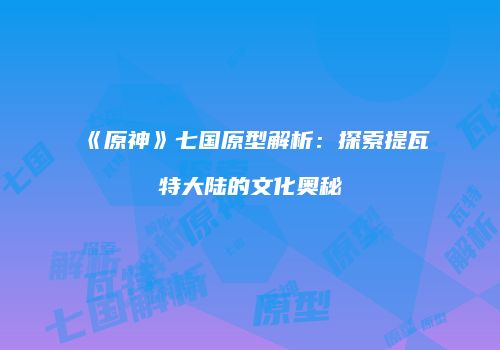 《原神》七国原型解析：探索提瓦特大陆的文化奥秘