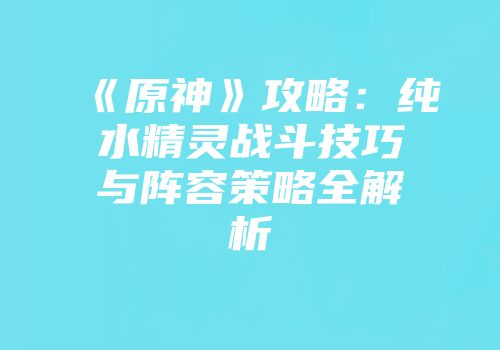 《原神》攻略：纯水精灵战斗技巧与阵容策略全解析