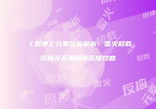 《原神》元素反应解析：雷火超载反应及五星角色深度攻略