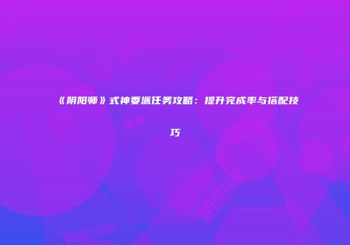 《阴阳师》式神委派任务攻略：提升完成率与搭配技巧