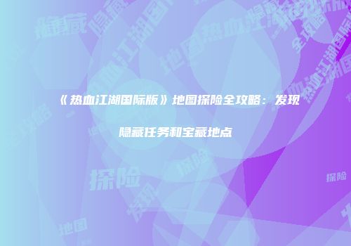 《热血江湖国际版》地图探险全攻略：发现隐藏任务和宝藏地点