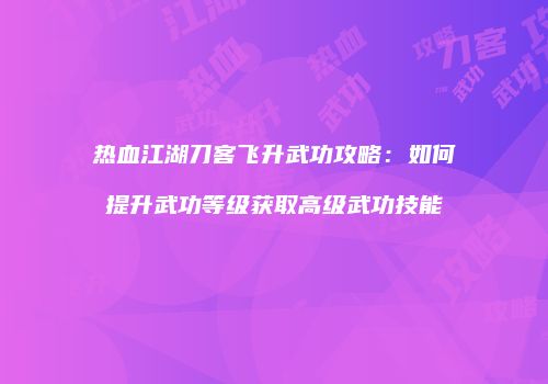 热血江湖刀客飞升武功攻略：如何提升武功等级获取高级武功技能