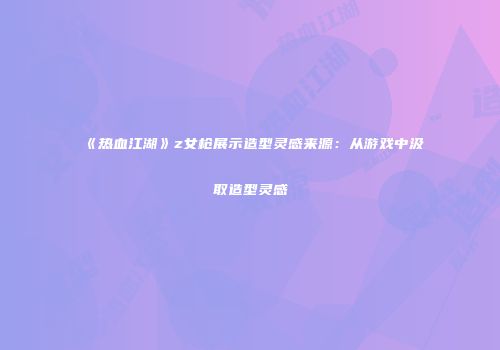 《热血江湖》z女枪展示造型灵感来源：从游戏中汲取造型灵感