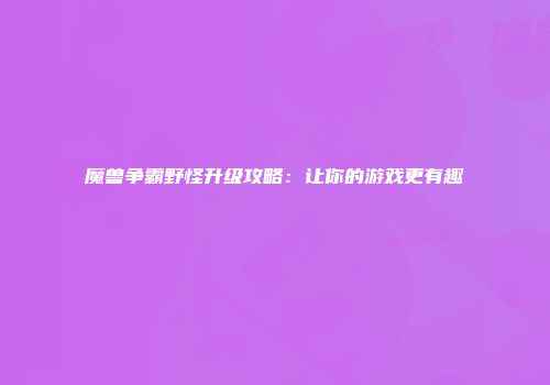 魔兽争霸野怪升级攻略：让你的游戏更有趣