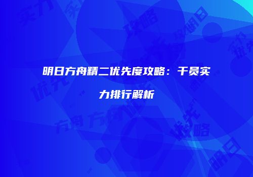 明日方舟精二优先度攻略：干员实力排行解析