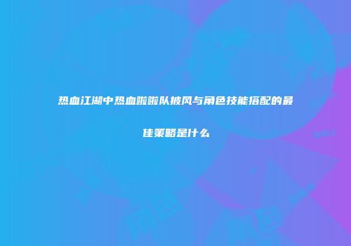 热血江湖中热血啦啦队披风与角色技能搭配的最佳策略是什么