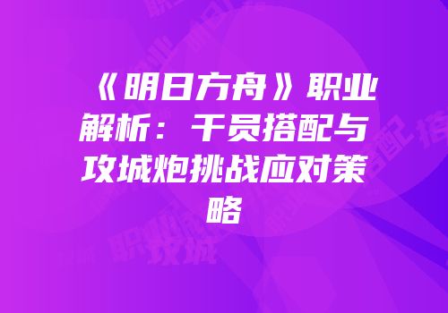 《明日方舟》职业解析：干员搭配与攻城炮挑战应对策略