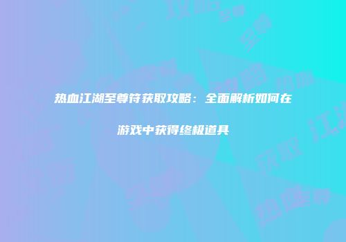 热血江湖至尊符获取攻略：全面解析如何在游戏中获得终极道具