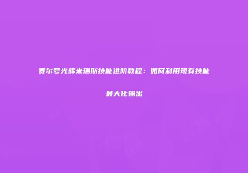 赛尔号光辉米瑞斯技能进阶教程：如何利用现有技能最大化输出