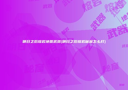 明日之后熔岩地图武器(明日之后熔岩秘窟怎么打)