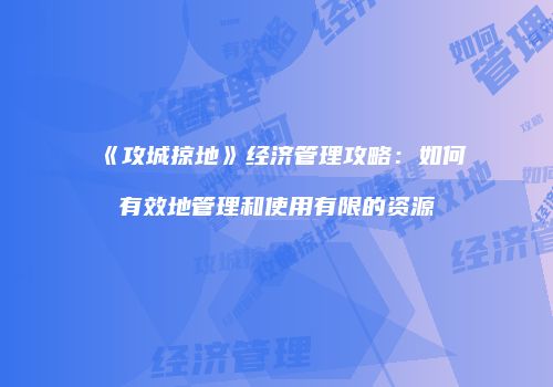 《攻城掠地》经济管理攻略：如何有效地管理和使用有限的资源